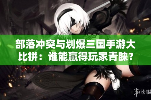 部落冲突与划爆三国手游大比拼：谁能赢得玩家青睐？