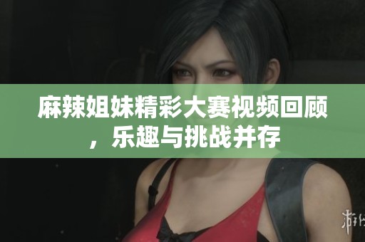 麻辣姐妹精彩大赛视频回顾，乐趣与挑战并存