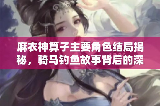 麻衣神算子主要角色结局揭秘，骑马钓鱼故事背后的深意解析