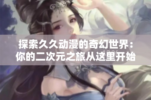 探索久久动漫的奇幻世界：你的二次元之旅从这里开始