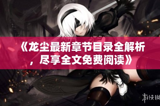《龙尘最新章节目录全解析，尽享全文免费阅读》