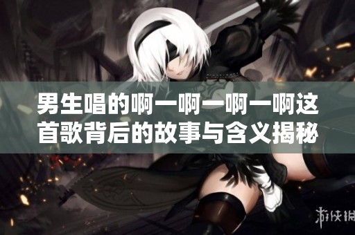 男生唱的啊一啊一啊一啊这首歌背后的故事与含义揭秘
