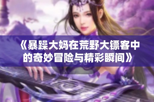 《暴躁大妈在荒野大镖客中的奇妙冒险与精彩瞬间》