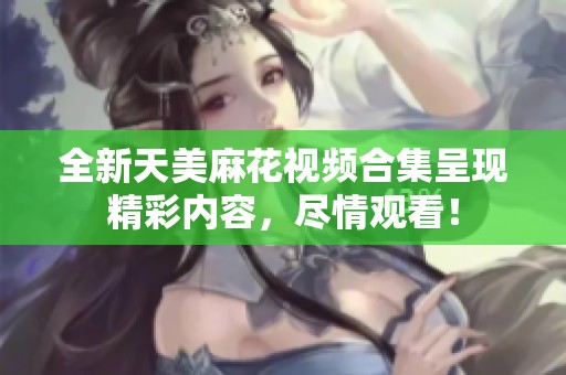 全新天美麻花视频合集呈现精彩内容，尽情观看！