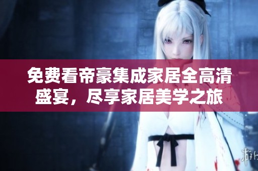 免费看帝豪集成家居全高清盛宴，尽享家居美学之旅