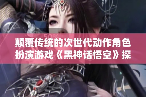 颠覆传统的次世代动作角色扮演游戏《黑神话悟空》探秘之旅