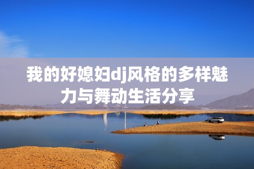 我的好媳妇dj风格的多样魅力与舞动生活分享