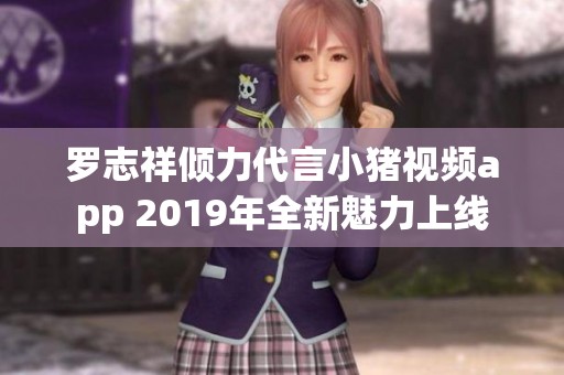 罗志祥倾力代言小猪视频app 2019年全新魅力上线