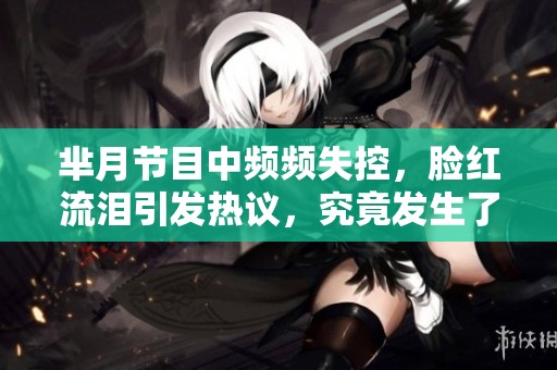 芈月节目中频频失控，脸红流泪引发热议，究竟发生了什么？