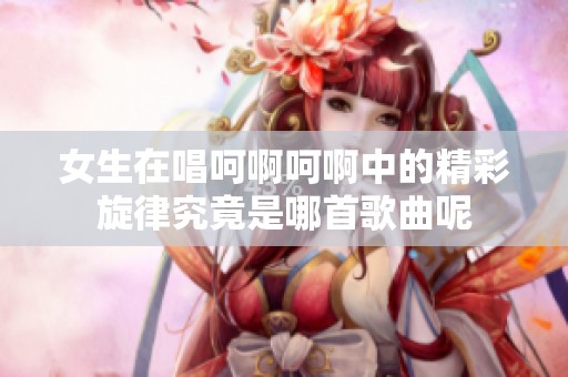 女生在唱呵啊呵啊中的精彩旋律究竟是哪首歌曲呢