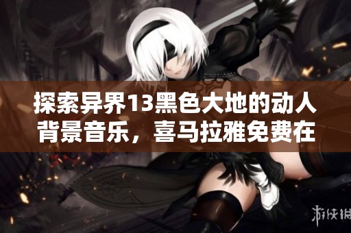 探索异界13黑色大地的动人背景音乐，喜马拉雅免费在线试听