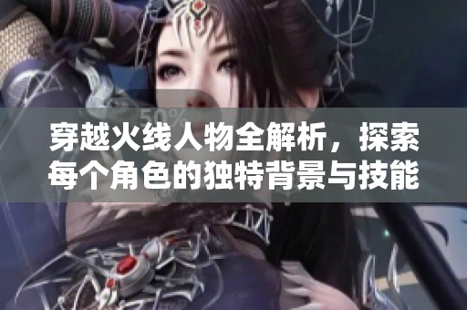 穿越火线人物全解析，探索每个角色的独特背景与技能