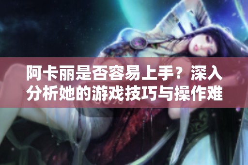 阿卡丽是否容易上手？深入分析她的游戏技巧与操作难度