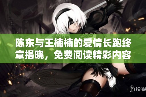 陈东与王楠楠的爱情长跑终章揭晓，免费阅读精彩内容分享