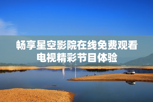 畅享星空影院在线免费观看电视精彩节目体验