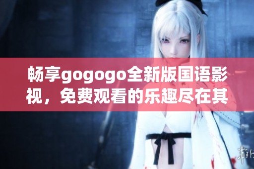 畅享gogogo全新版国语影视，免费观看的乐趣尽在其中