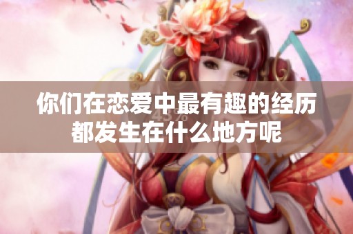 你们在恋爱中最有趣的经历都发生在什么地方呢