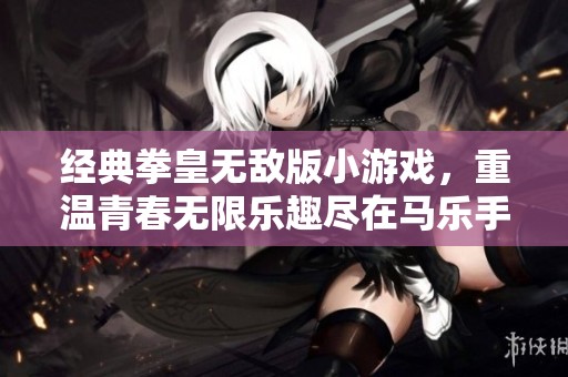 经典拳皇无敌版小游戏，重温青春无限乐趣尽在马乐手游
