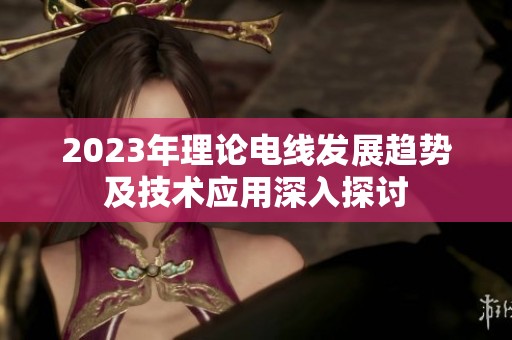 2023年理论电线发展趋势及技术应用深入探讨