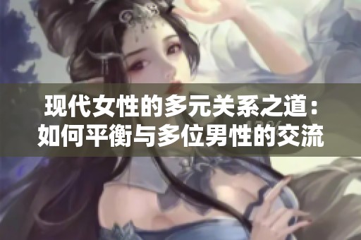 现代女性的多元关系之道：如何平衡与多位男性的交流与情感