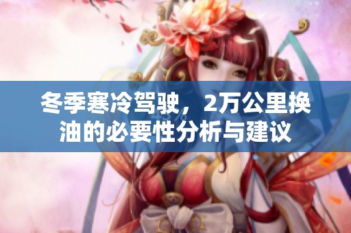 冬季寒冷驾驶，2万公里换油的必要性分析与建议