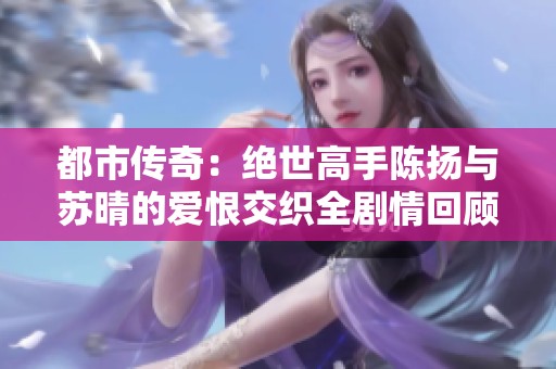 都市传奇：绝世高手陈扬与苏晴的爱恨交织全剧情回顾