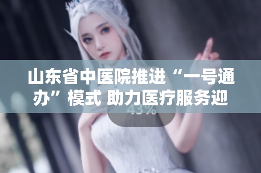 山东省中医院推进“一号通办”模式 助力医疗服务迎新变革
