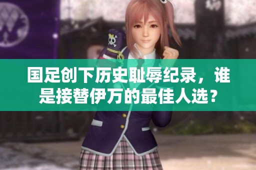 国足创下历史耻辱纪录，谁是接替伊万的最佳人选？