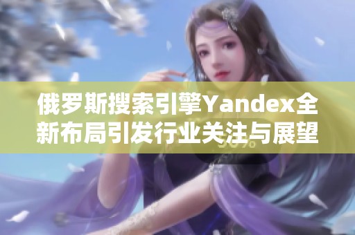 俄罗斯搜索引擎Yandex全新布局引发行业关注与展望