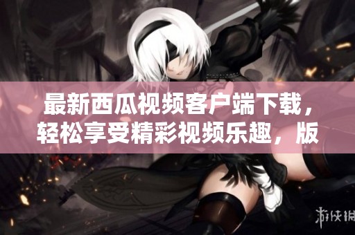 最新西瓜视频客户端下载，轻松享受精彩视频乐趣，版本8.8.2