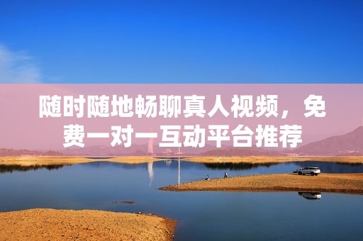 随时随地畅聊真人视频，免费一对一互动平台推荐