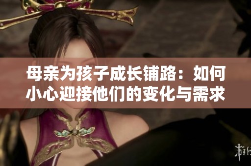 母亲为孩子成长铺路：如何小心迎接他们的变化与需求