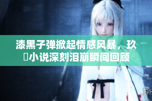 漆黑子弹掀起情感风暴，玖晞小说深刻泪崩瞬间回顾