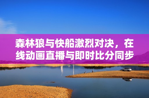森林狼与快船激烈对决，在线动画直播与即时比分同步更新