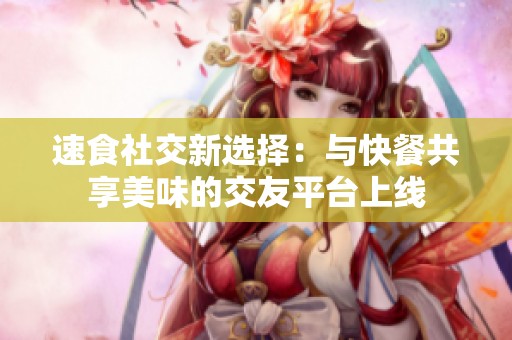 速食社交新选择：与快餐共享美味的交友平台上线