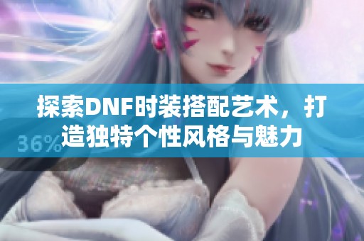 探索DNF时装搭配艺术，打造独特个性风格与魅力