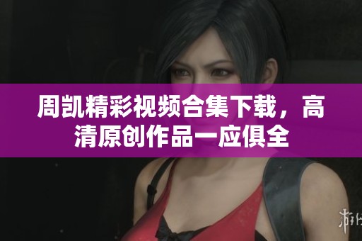 周凯精彩视频合集下载，高清原创作品一应俱全