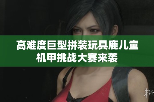 高难度巨型拼装玩具鹿儿童机甲挑战大赛来袭