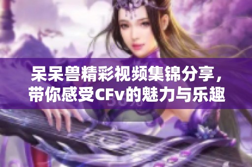 呆呆兽精彩视频集锦分享，带你感受CFv的魅力与乐趣