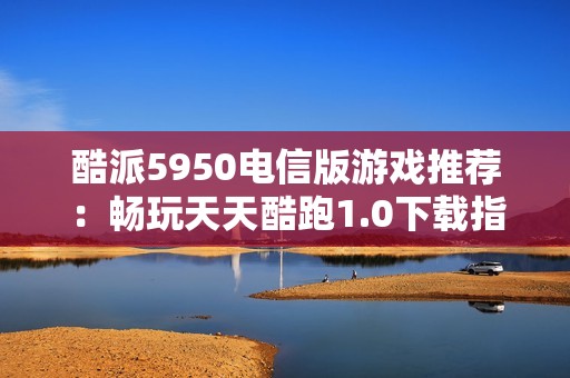 酷派5950电信版游戏推荐：畅玩天天酷跑1.0下载指南