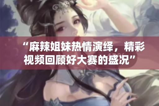 “麻辣姐妹热情演绎，精彩视频回顾好大赛的盛况”