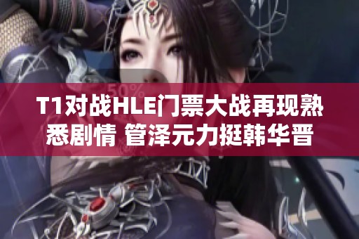 T1对战HLE门票大战再现熟悉剧情 管泽元力挺韩华晋级
