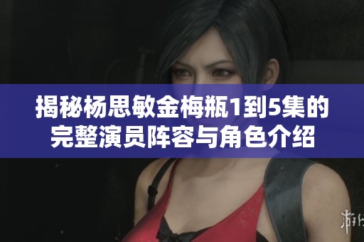 揭秘杨思敏金梅瓶1到5集的完整演员阵容与角色介绍