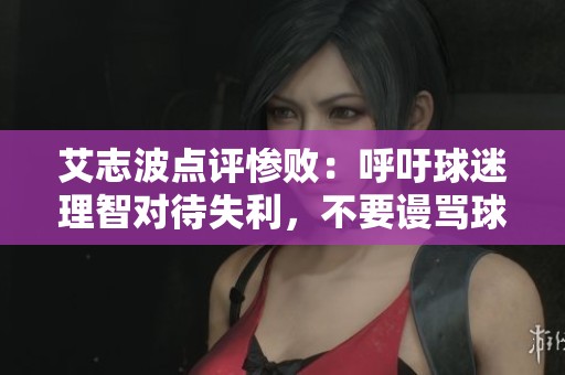 艾志波点评惨败：呼吁球迷理智对待失利，不要谩骂球员