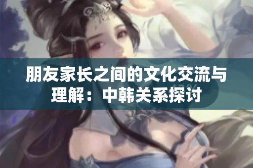 朋友家长之间的文化交流与理解：中韩关系探讨