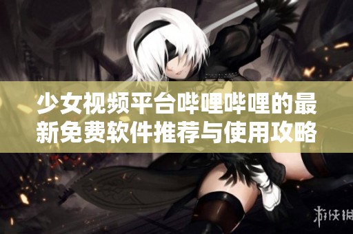 少女视频平台哔哩哔哩的最新免费软件推荐与使用攻略