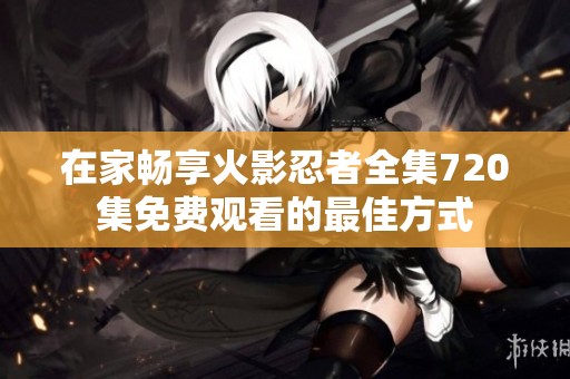 在家畅享火影忍者全集720集免费观看的最佳方式