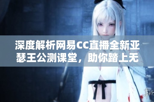 深度解析网易CC直播全新亚瑟王公测课堂，助你踏上无敌王者之路！
