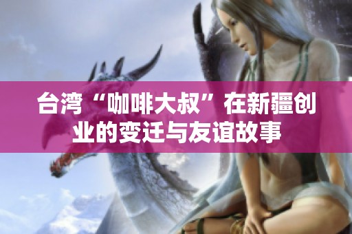 台湾“咖啡大叔”在新疆创业的变迁与友谊故事
