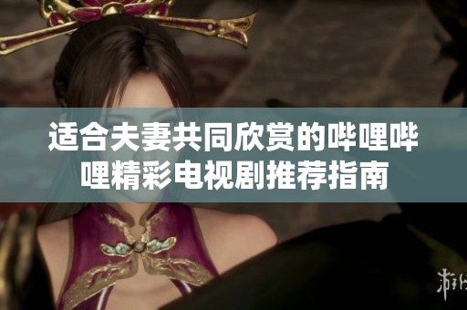 适合夫妻共同欣赏的哔哩哔哩精彩电视剧推荐指南